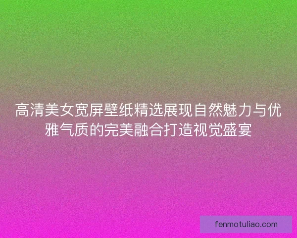 高清美女宽屏壁纸精选展现自然魅力与优雅气质的完美融合打造视觉盛宴