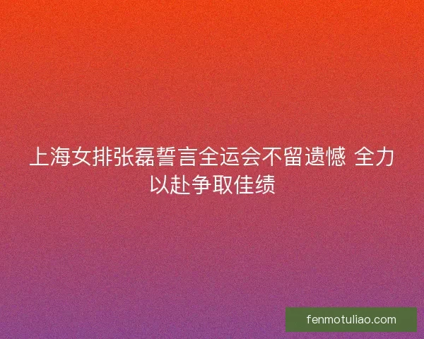 上海女排张磊誓言全运会不留遗憾 全力以赴争取佳绩