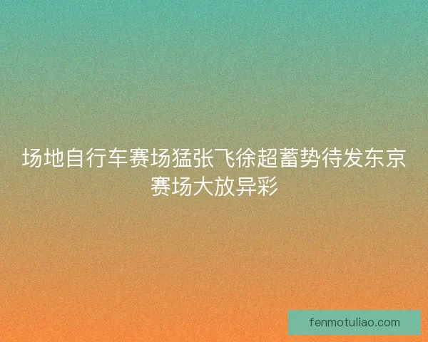 场地自行车赛场猛张飞徐超蓄势待发东京赛场大放异彩
