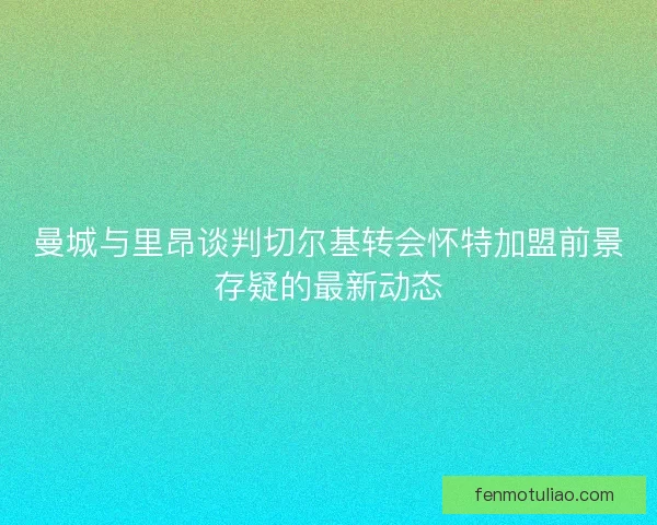 曼城与里昂谈判切尔基转会怀特加盟前景存疑的最新动态 曼城与里昂谈判切尔基转会怀特加盟前景存疑的最新动态