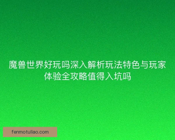 魔兽世界好玩吗深入解析玩法特色与玩家体验全攻略值得入坑吗