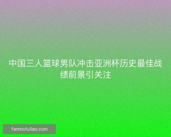 中国三人篮球男队冲击亚洲杯历史最佳战绩前景引关注