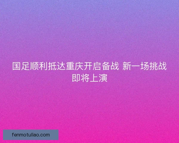 国足顺利抵达重庆开启备战 新一场挑战即将上演