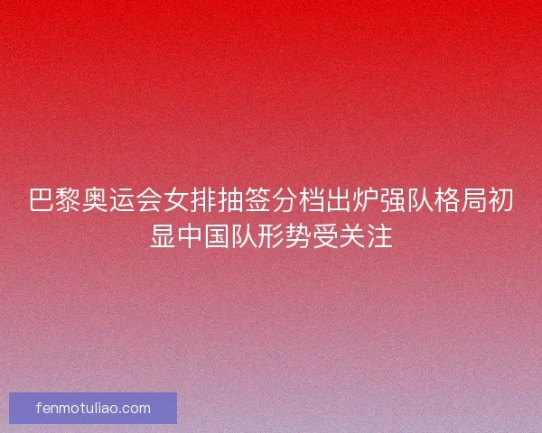 巴黎奥运会女排抽签分档出炉强队格局初显中国队形势受关注