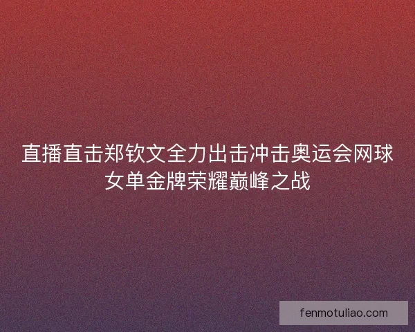 直播直击郑钦文全力出击冲击奥运会网球女单金牌荣耀巅峰之战
