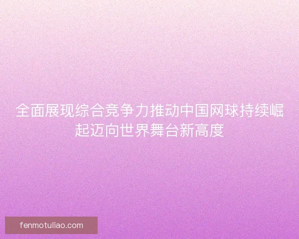 全面展现综合竞争力推动中国网球持续崛起迈向世界舞台新高度