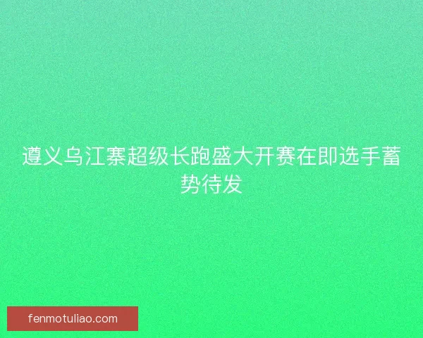 遵义乌江寨超级长跑盛大开赛在即选手蓄势待发