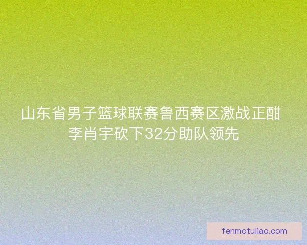 山东省男子篮球联赛鲁西赛区激战正酣 李肖宇砍下32分助队领先