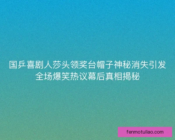 国乒喜剧人莎头领奖台帽子神秘消失引发全场爆笑热议幕后真相揭秘