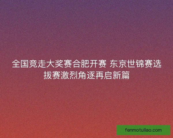 全国竞走大奖赛合肥开赛 东京世锦赛选拔赛激烈角逐再启新篇