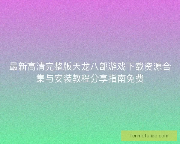 最新高清完整版天龙八部游戏下载资源合集与安装教程分享指南免费
