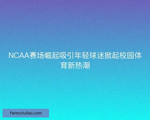NCAA赛场崛起吸引年轻球迷掀起校园体育新热潮