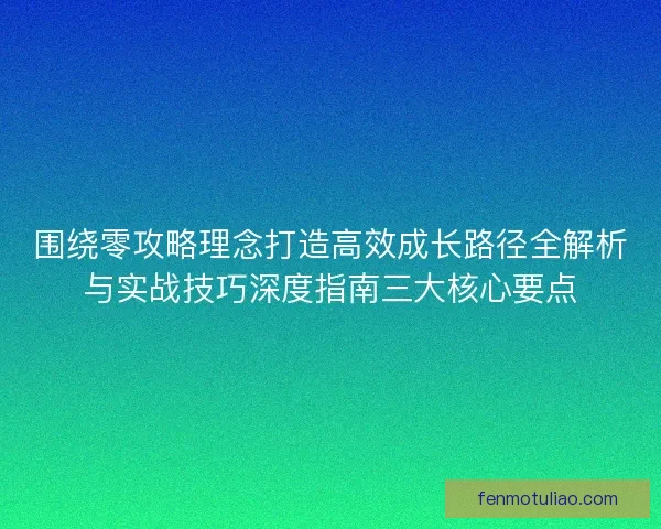 围绕零攻略理念打造高效成长路径全解析与实战技巧深度指南三大核心要点