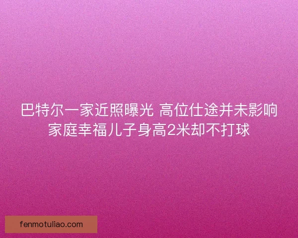 巴特尔一家近照曝光 高位仕途并未影响家庭幸福儿子身高2米却不打球