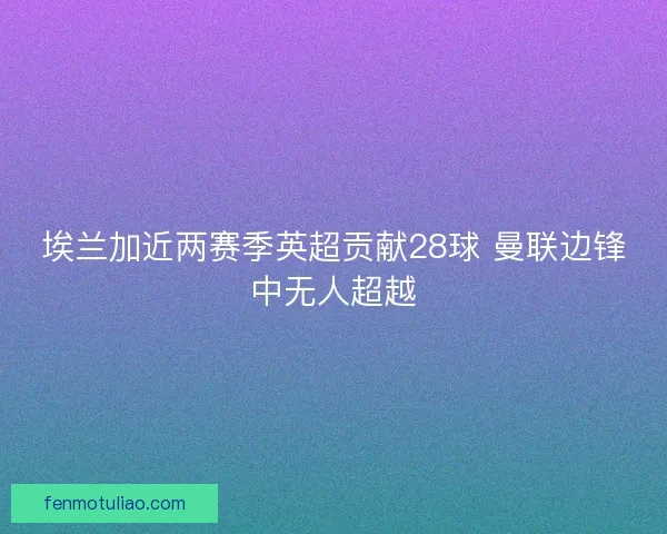 埃兰加近两赛季英超贡献28球 曼联边锋中无人超越