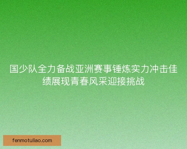 国少队全力备战亚洲赛事锤炼实力冲击佳绩展现青春风采迎接挑战