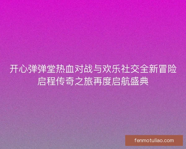 开心弹弹堂热血对战与欢乐社交全新冒险启程传奇之旅再度启航盛典