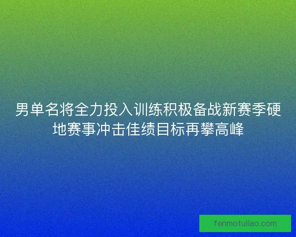 男单名将全力投入训练积极备战新赛季硬地赛事冲击佳绩目标再攀高峰